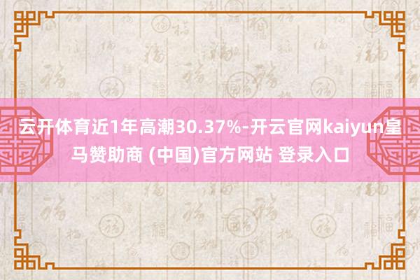 云开体育近1年高潮30.37%-开云官网kaiyun皇马赞助商 (中国)官方网站 登录入口