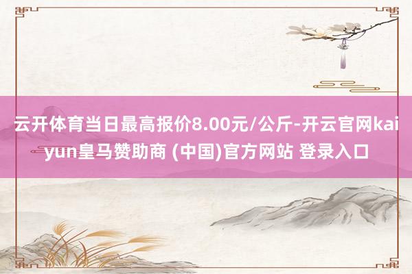 云开体育当日最高报价8.00元/公斤-开云官网kaiyun皇马赞助商 (中国)官方网站 登录入口