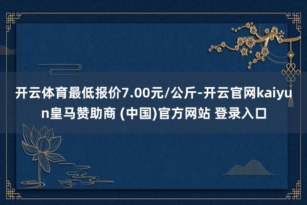 开云体育最低报价7.00元/公斤-开云官网kaiyun皇马赞助商 (中国)官方网站 登录入口