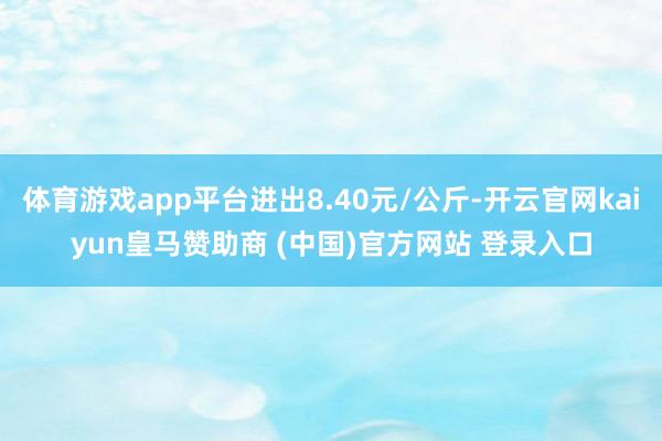体育游戏app平台进出8.40元/公斤-开云官网kaiyun皇马赞助商 (中国)官方网站 登录入口