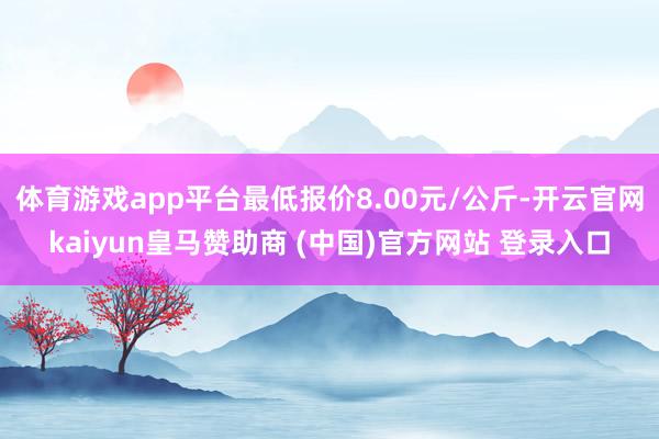 体育游戏app平台最低报价8.00元/公斤-开云官网kaiyun皇马赞助商 (中国)官方网站 登录入口