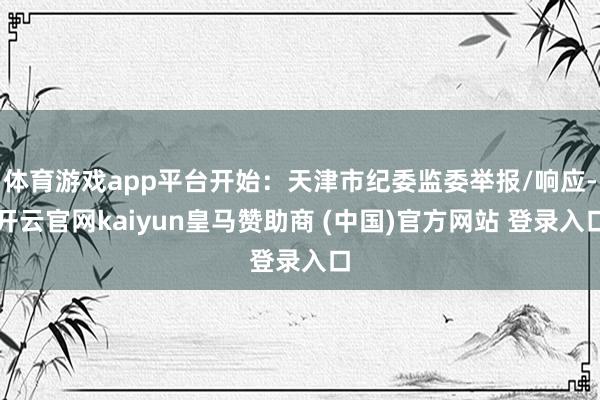 体育游戏app平台开始：天津市纪委监委举报/响应-开云官网kaiyun皇马赞助商 (中国)官方网站 登录入口