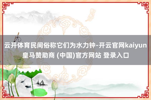 云开体育民间俗称它们为水力钟-开云官网kaiyun皇马赞助商 (中国)官方网站 登录入口