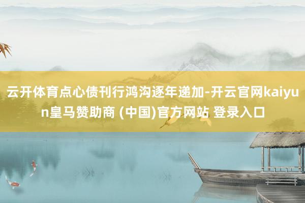 云开体育点心债刊行鸿沟逐年递加-开云官网kaiyun皇马赞助商 (中国)官方网站 登录入口