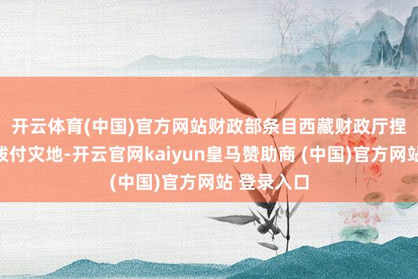 开云体育(中国)官方网站　　财政部条目西藏财政厅捏紧将资金拨付灾地-开云官网kaiyun皇马赞助商 (中国)官方网站 登录入口
