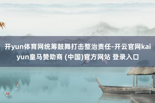 开yun体育网统筹鼓舞打击整治责任-开云官网kaiyun皇马赞助商 (中国)官方网站 登录入口