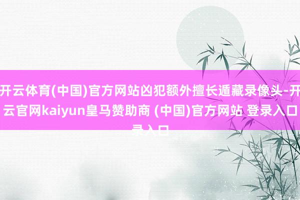 开云体育(中国)官方网站凶犯额外擅长遁藏录像头-开云官网kaiyun皇马赞助商 (中国)官方网站 登录入口
