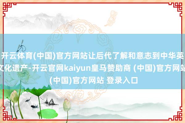 开云体育(中国)官方网站让后代了解和意志到中华英才丰富的文化遗产-开云官网kaiyun皇马赞助商 (中国)官方网站 登录入口