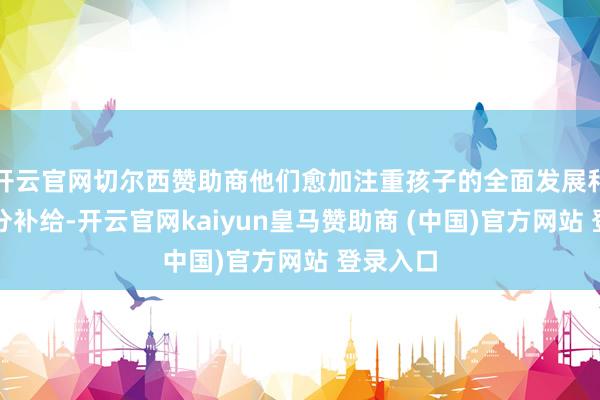 开云官网切尔西赞助商他们愈加注重孩子的全面发展和精确养分补给-开云官网kaiyun皇马赞助商 (中国)官方网站 登录入口