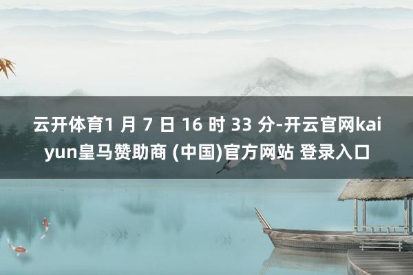 云开体育1 月 7 日 16 时 33 分-开云官网kaiyun皇马赞助商 (中国)官方网站 登录入口