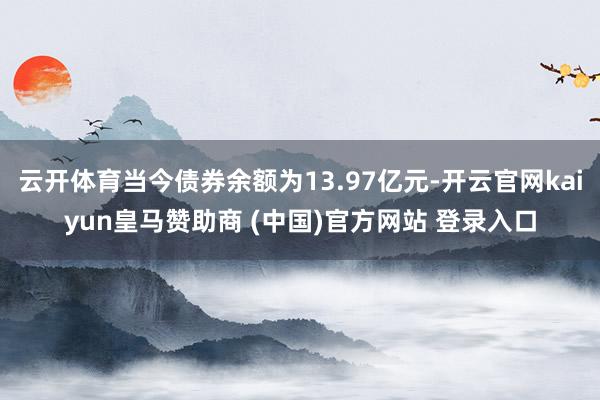 云开体育当今债券余额为13.97亿元-开云官网kaiyun皇马赞助商 (中国)官方网站 登录入口