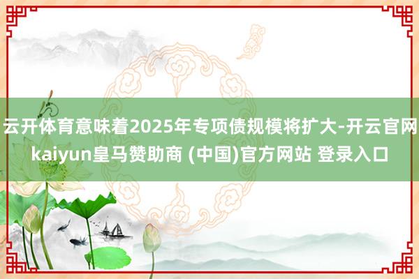 云开体育意味着2025年专项债规模将扩大-开云官网kaiyun皇马赞助商 (中国)官方网站 登录入口