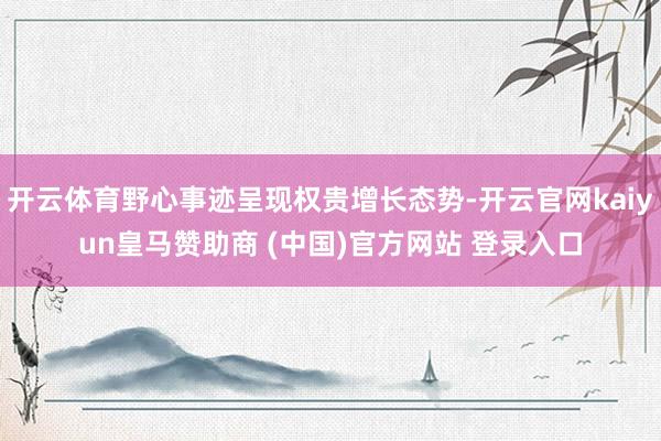 开云体育野心事迹呈现权贵增长态势-开云官网kaiyun皇马赞助商 (中国)官方网站 登录入口