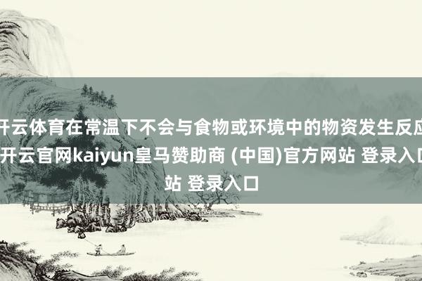 开云体育在常温下不会与食物或环境中的物资发生反应-开云官网kaiyun皇马赞助商 (中国)官方网站 登录入口