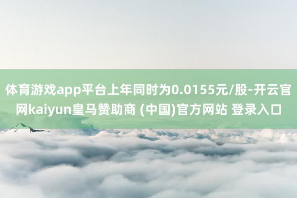 体育游戏app平台上年同时为0.0155元/股-开云官网kaiyun皇马赞助商 (中国)官方网站 登录入口