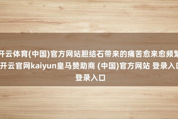 开云体育(中国)官方网站胆结石带来的痛苦愈来愈频繁-开云官网kaiyun皇马赞助商 (中国)官方网站 登录入口