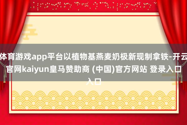 体育游戏app平台以植物基燕麦奶极新现制拿铁-开云官网kaiyun皇马赞助商 (中国)官方网站 登录入口