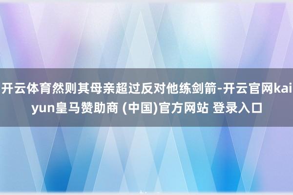 开云体育然则其母亲超过反对他练剑箭-开云官网kaiyun皇马赞助商 (中国)官方网站 登录入口