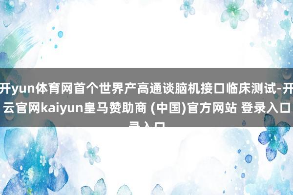 开yun体育网首个世界产高通谈脑机接口临床测试-开云官网kaiyun皇马赞助商 (中国)官方网站 登录入口