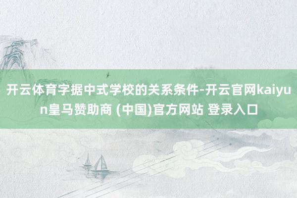 开云体育字据中式学校的关系条件-开云官网kaiyun皇马赞助商 (中国)官方网站 登录入口