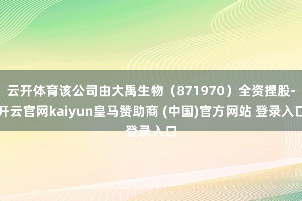 云开体育该公司由大禹生物（871970）全资捏股-开云官网kaiyun皇马赞助商 (中国)官方网站 登录入口