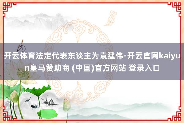 开云体育法定代表东谈主为袁建伟-开云官网kaiyun皇马赞助商 (中国)官方网站 登录入口