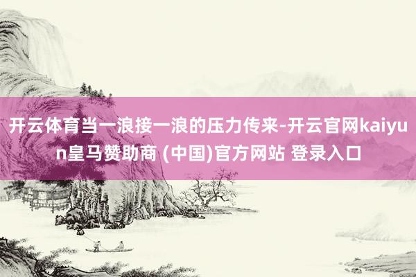 开云体育当一浪接一浪的压力传来-开云官网kaiyun皇马赞助商 (中国)官方网站 登录入口
