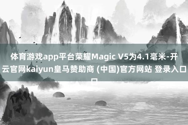 体育游戏app平台荣耀Magic V5为4.1毫米-开云官网kaiyun皇马赞助商 (中国)官方网站 登录入口