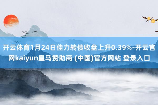 开云体育1月24日佳力转债收盘上升0.39%-开云官网kaiyun皇马赞助商 (中国)官方网站 登录入口