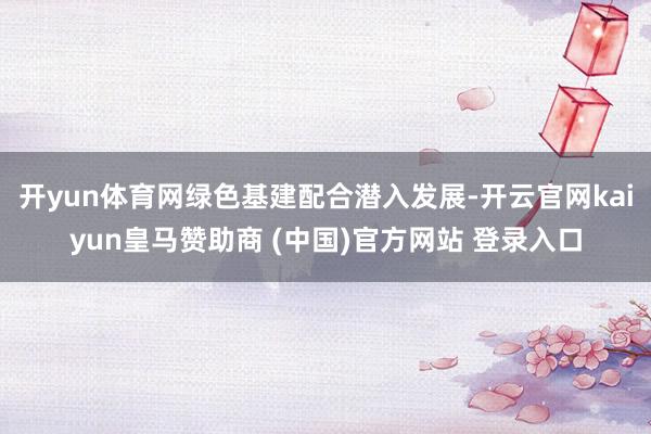 开yun体育网绿色基建配合潜入发展-开云官网kaiyun皇马赞助商 (中国)官方网站 登录入口