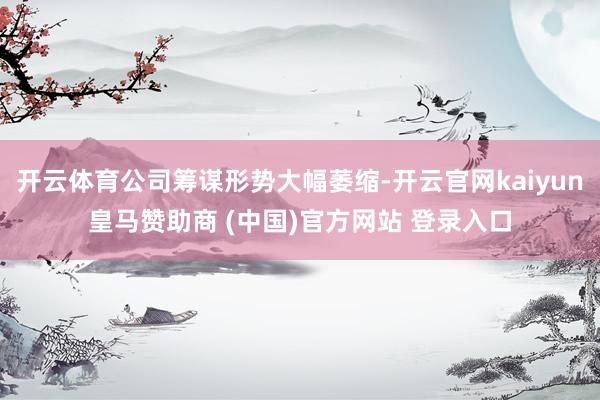 开云体育公司筹谋形势大幅萎缩-开云官网kaiyun皇马赞助商 (中国)官方网站 登录入口