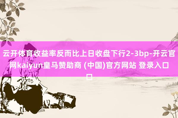 云开体育收益率反而比上日收盘下行2-3bp-开云官网kaiyun皇马赞助商 (中国)官方网站 登录入口