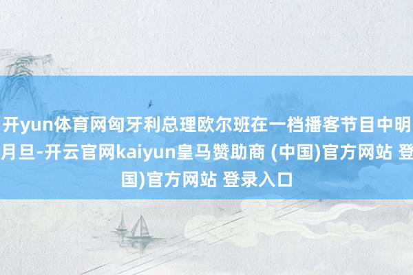 开yun体育网匈牙利总理欧尔班在一档播客节目中明确给以月旦-开云官网kaiyun皇马赞助商 (中国)官方网站 登录入口
