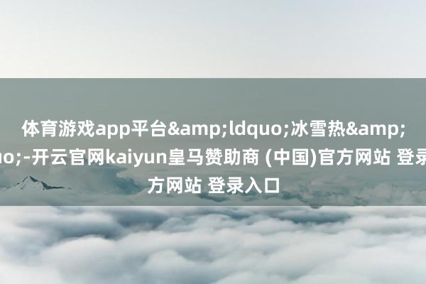 体育游戏app平台&ldquo;冰雪热&rdquo;-开云官网kaiyun皇马赞助商 (中国)官方网站 登录入口