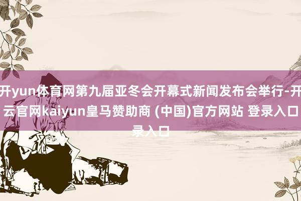 开yun体育网第九届亚冬会开幕式新闻发布会举行-开云官网kaiyun皇马赞助商 (中国)官方网站 登录入口