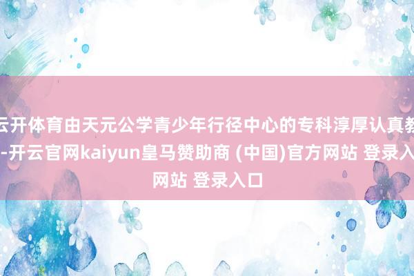 云开体育由天元公学青少年行径中心的专科淳厚认真教养-开云官网kaiyun皇马赞助商 (中国)官方网站 登录入口