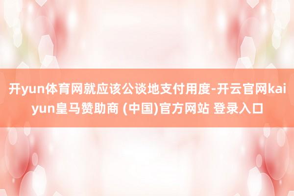 开yun体育网就应该公谈地支付用度-开云官网kaiyun皇马赞助商 (中国)官方网站 登录入口