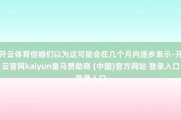 开云体育但咱们以为这可能会在几个月内逐步表示-开云官网kaiyun皇马赞助商 (中国)官方网站 登录入口