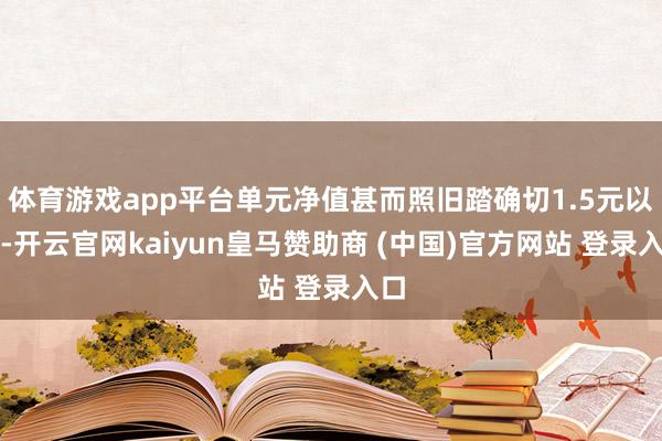 体育游戏app平台单元净值甚而照旧踏确切1.5元以上-开云官网kaiyun皇马赞助商 (中国)官方网站 登录入口