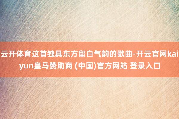 云开体育这首独具东方留白气韵的歌曲-开云官网kaiyun皇马赞助商 (中国)官方网站 登录入口