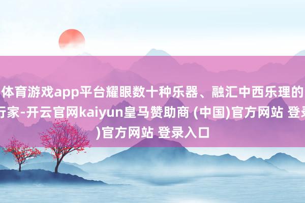 体育游戏app平台耀眼数十种乐器、融汇中西乐理的国乐行家-开云官网kaiyun皇马赞助商 (中国)官方网站 登录入口