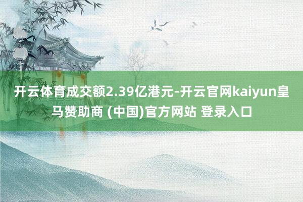 开云体育成交额2.39亿港元-开云官网kaiyun皇马赞助商 (中国)官方网站 登录入口