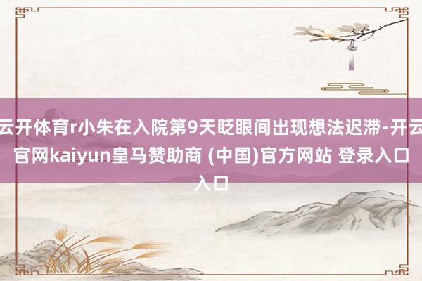 云开体育r小朱在入院第9天眨眼间出现想法迟滞-开云官网kaiyun皇马赞助商 (中国)官方网站 登录入口