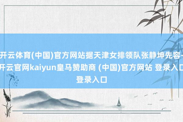 开云体育(中国)官方网站据天津女排领队张静坤先容-开云官网kaiyun皇马赞助商 (中国)官方网站 登录入口