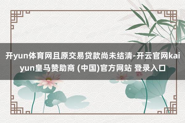 开yun体育网且原交易贷款尚未结清-开云官网kaiyun皇马赞助商 (中国)官方网站 登录入口