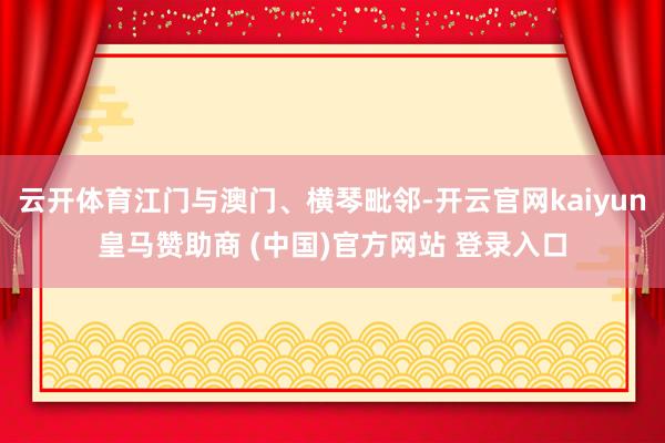 云开体育江门与澳门、横琴毗邻-开云官网kaiyun皇马赞助商 (中国)官方网站 登录入口