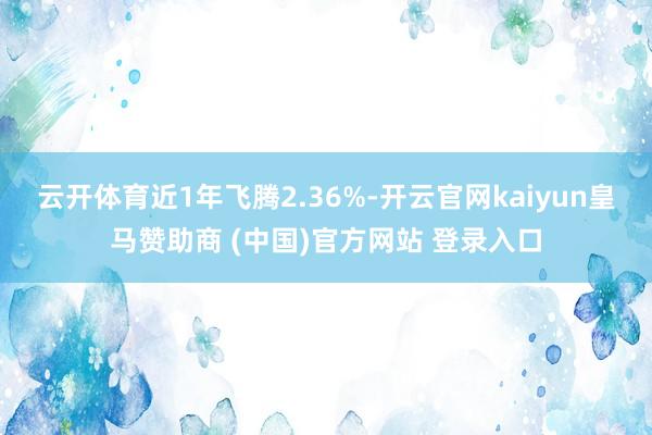 云开体育近1年飞腾2.36%-开云官网kaiyun皇马赞助商 (中国)官方网站 登录入口