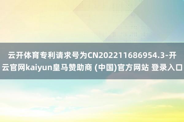 云开体育专利请求号为CN202211686954.3-开云官网kaiyun皇马赞助商 (中国)官方网站 登录入口