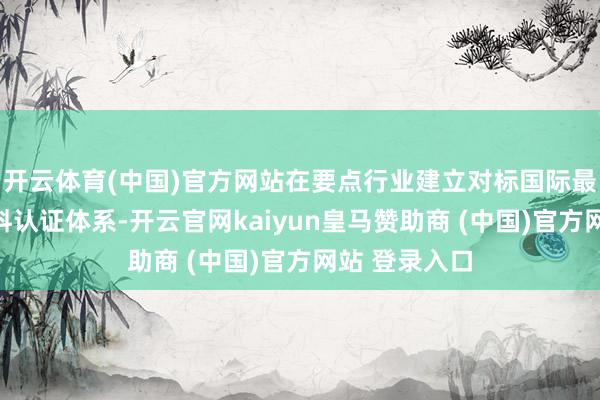 开云体育(中国)官方网站在要点行业建立对标国际最高水准的质料认证体系-开云官网kaiyun皇马赞助商 (中国)官方网站 登录入口