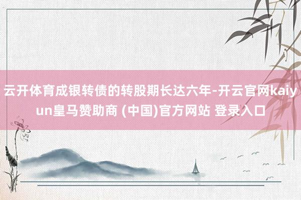 云开体育成银转债的转股期长达六年-开云官网kaiyun皇马赞助商 (中国)官方网站 登录入口
